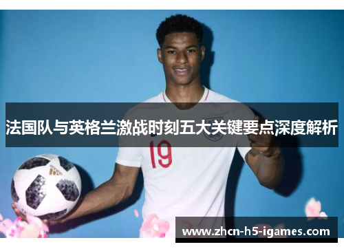 法国队与英格兰激战时刻五大关键要点深度解析 法国队与英格兰激战时刻五大关键要点深度解析