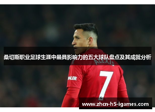 桑切斯职业足球生涯中最具影响力的五大球队盘点及其成就分析