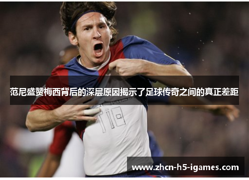 范尼盛赞梅西背后的深层原因揭示了足球传奇之间的真正差距 范尼盛赞梅西背后的深层原因揭示了足球传奇之间的真正差距