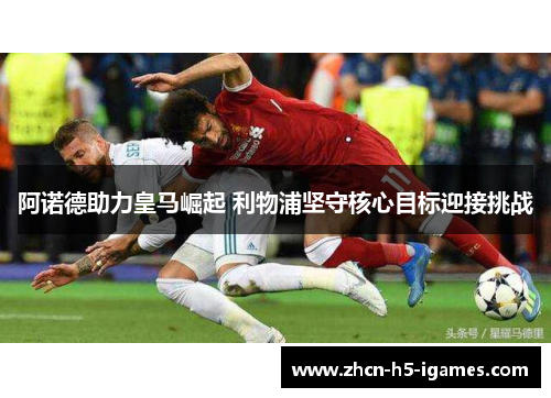 阿诺德助力皇马崛起 利物浦坚守核心目标迎接挑战