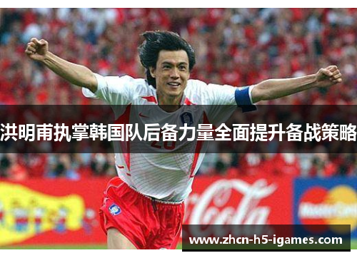 洪明甫执掌韩国队后备力量全面提升备战策略 洪明甫执掌韩国队后备力量全面提升备战策略