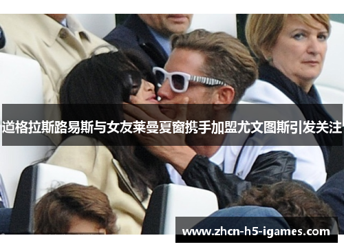 道格拉斯路易斯与女友莱曼夏窗携手加盟尤文图斯引发关注 道格拉斯路易斯与女友莱曼夏窗携手加盟尤文图斯引发关注