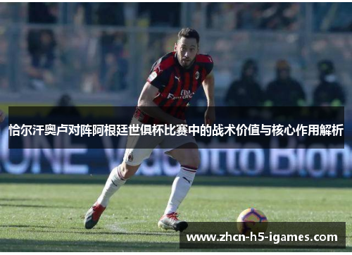 恰尔汗奥卢对阵阿根廷世俱杯比赛中的战术价值与核心作用解析 恰尔汗奥卢对阵阿根廷世俱杯比赛中的战术价值与核心作用解析